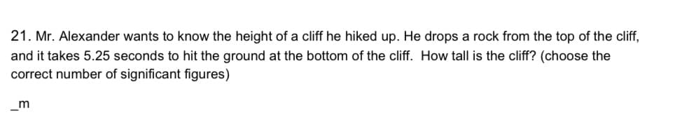 21. Mr. Alexander wants to know the height of a cliff he hiked up. He drops a rock from the top of the cliff,
and it takes 5.25 seconds to hit the ground at the bottom of the cliff. How tall is the cliff? (choose the
correct number of significant figures)
m
