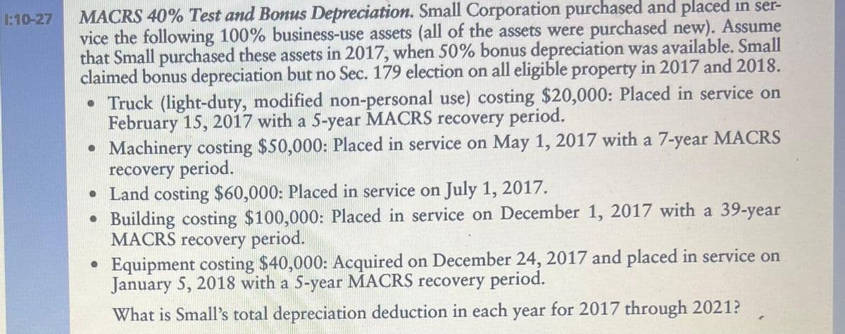 1:10-27 MACRS 40% Test and Bonus Depreciation. Small Corporation purchased and placed in ser-
vice the following 100% business-use assets (all of the assets were purchased new). Assume
that Small purchased these assets in 2017, when 50% bonus depreciation was available. Small
claimed bonus depreciation but no Sec. 179 election on all eligible property in 2017 and 2018.
• Truck (light-duty, modified non-personal use) costing $20,000: Placed in service on
February 15, 2017 with a 5-year MACRS recovery period.
• Machinery costing $50,000: Placed in service on May 1, 2017 with a 7-year MACRS
recovery period.
• Land costing $60,000: Placed in service on July 1, 2017.
• Building costing $100,000: Placed in service on December 1, 2017 with a 39-year
MACRS recovery period.
• Equipment costing $40,000: Acquired on December 24, 2017 and placed in service on
January 5, 2018 with a 5-year MACRS recovery period.
What is Small's total depreciation deduction in each year for 2017 through 2021?