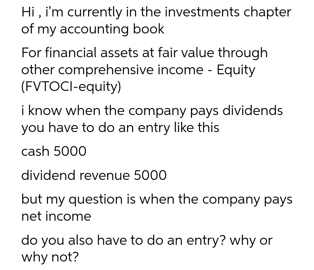 Hi, i'm currently in the investments chapter
of my accounting book
For financial assets at fair value through
other comprehensive income - Equity
(FVTOCI-equity)
i know when the company pays dividends
you have to do an entry like this
cash 5000
dividend revenue 5000
but my question is when the company pays
net income
do you also have to do an entry? why or
why not?