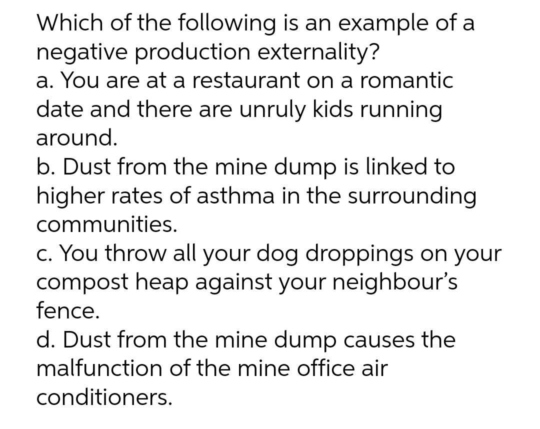 Which of the following is an example of a
negative production externality?
a. You are at a restaurant on a romantic
date and there are unruly kids running
around.
b. Dust from the mine dump is linked to
higher rates of asthma in the surrounding
communities.
c. You throw all your dog droppings on your
compost heap against your neighbour's
fence.
d. Dust from the mine dump causes the
malfunction of the mine office air
conditioners.