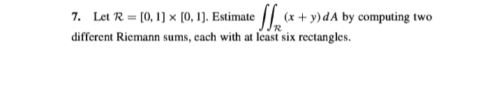 7. Let R = [0, 1] × [0, 1]. Estimate / (x + y) dA by computing two
different Riemann sums, each with at least six rectangles.
