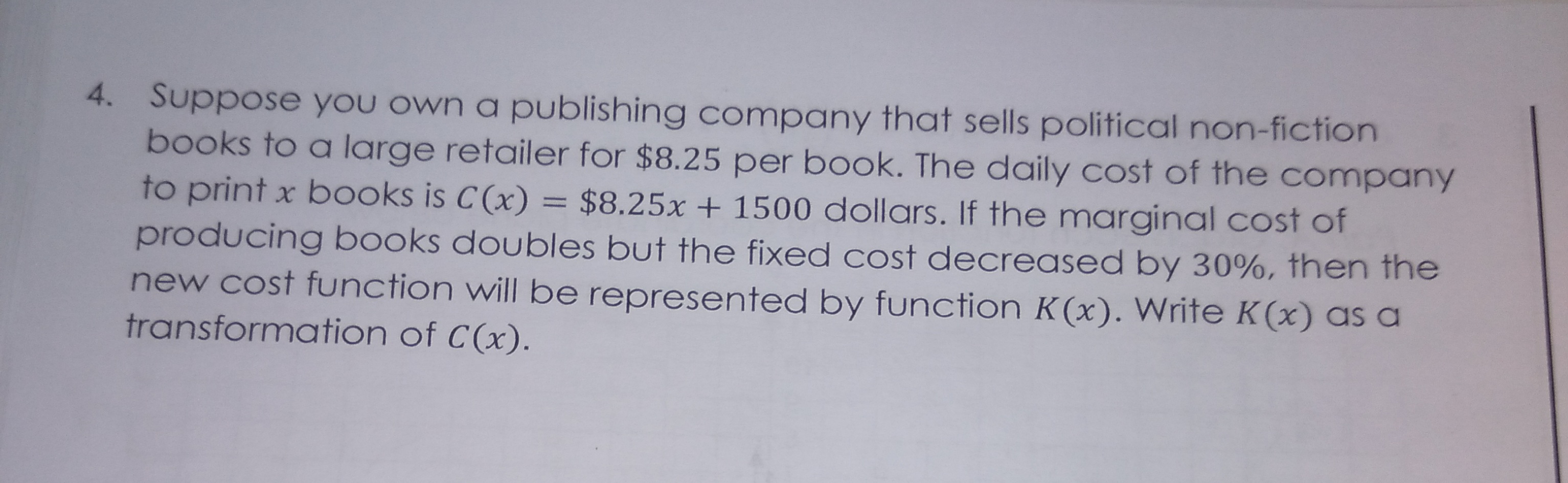 Suppose yoU own a publishing company that sells political non-fiction
books to a large retailer for $8.25 per book. The daily cost of the company
to print x books is C (x) = $8.25x + 1500 dollars. If the marginal cost of
producing books doubles but the fixed cost decreased by 30%, then the
new cost function will be represented by function K(x). Write K(x) as a
transformation of C(x).
%3D
