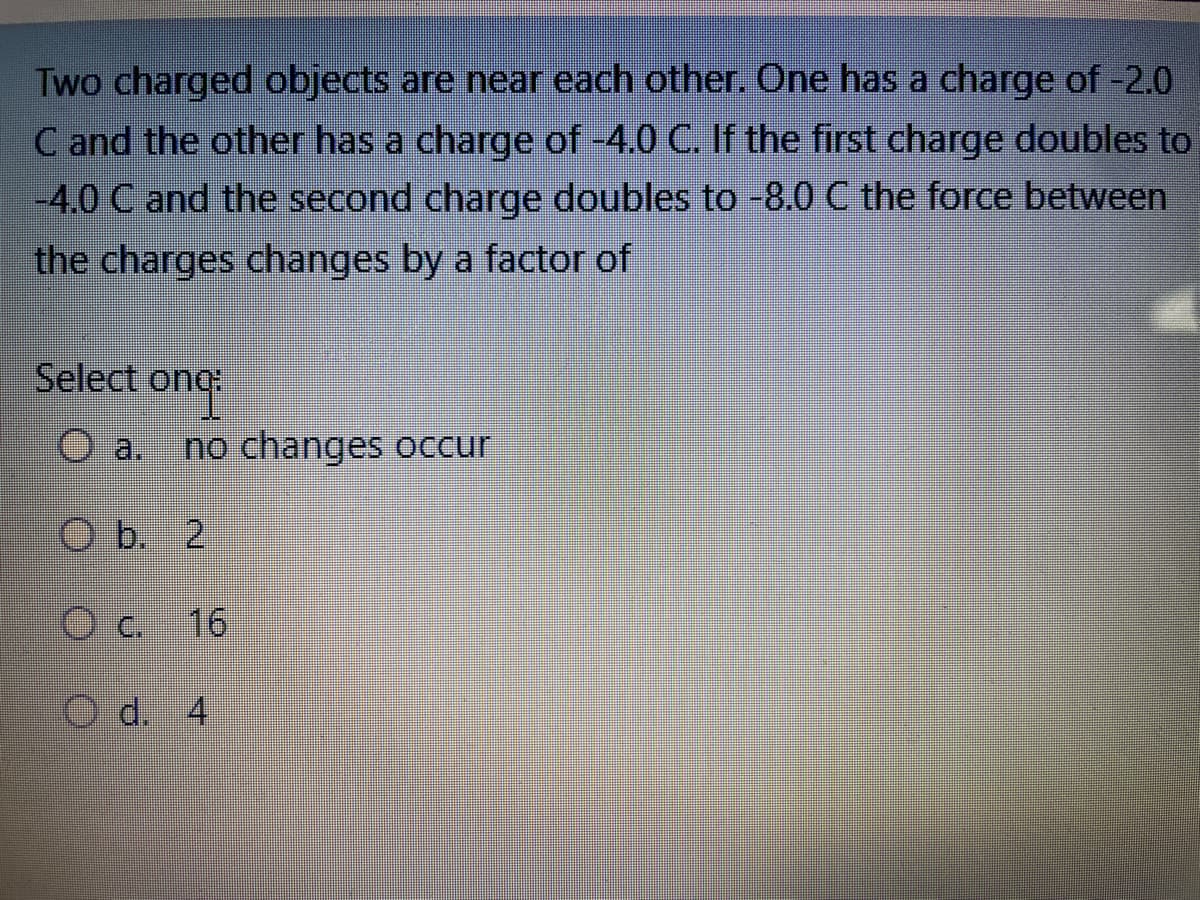 Two charged objects are near each other. One has a charge of -2.0
C and the other has a charge of -4.0 C. If the first charge doubles to
-4.0 C and the second charge doubles to -8.0 C the force between
the charges changes by a factor of
Select ong:
Oa. no changes occur
Ob. 2
O c. 16
O d. 4