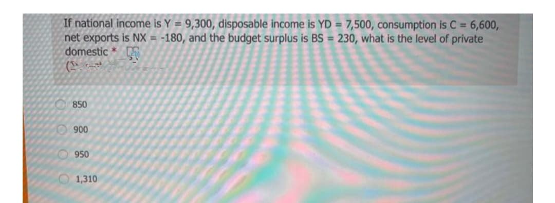 If national income is Y = 9,300, disposable income is YD = 7,500, consumption is C = 6,600,
net exports is NX = -180, and the budget surplus is BS = 230, what is the level of private
domestic *
850
O900
950
O1,310
