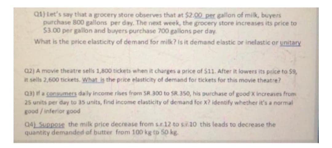 Q1) Let's say that a grocery store observes that at $2.00 per gallon of milk, buyers
purchase 800 gallons per day. The next week, the grocery store increases its price to
$3.00 per gallon and buyers purchase 700 gallons per day
What is the price elasticity of demand for milk? Is it demand elastic or inelastic or unitary
a2) A movie theatre sells 1,800 tickets when it charges a price of $11. After it lowers its price to $9,
It sells 2,600 tickets. What is the price elasticity of demand for tickets for this movie theatre?
Q3) If a consumers daily income rises from SR.300 to SR.350, his purchase of good X increases from
25 units per day to 35 units, find income elasticity of demand for X? identify whether it's a normal
good /inferior good
Q4) Suppose the milk price decrease from s.r.12 to s..10 this leads to decrease the
quantity demanded of butter from 100 kg tp 50 kg.

