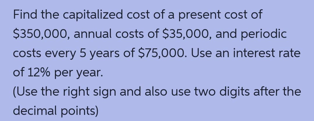 Find the capitalized cost of a present cost of
$350,000, annual costs of $35,000, and periodic
costs every 5 years of $75,000. Use an interest rate
of 12% per year.
(Use the right sign and also use two digits after the
decimal points)
