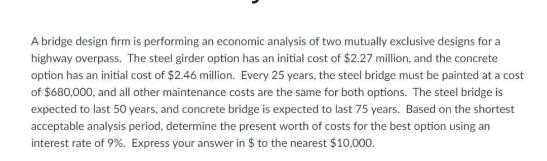 A bridge design firm is performing an economic analysis of two mutually exclusive designs for a
highway overpass. The steel girder option has an initial cost of $2.27 million, and the concrete
option has an initial cost of $2.46 million. Every 25 years, the steel bridge must be painted at a cost
of $680,000, and all other maintenance costs are the same for both options. The steel bridge is
expected to last 50 years, and concrete bridge is expected to last 75 years. Based on the shortest
acceptable analysis period, determine the present worth of costs for the best option using an
interest rate of 9%. Express your answer in $ to the nearest $10,000.
