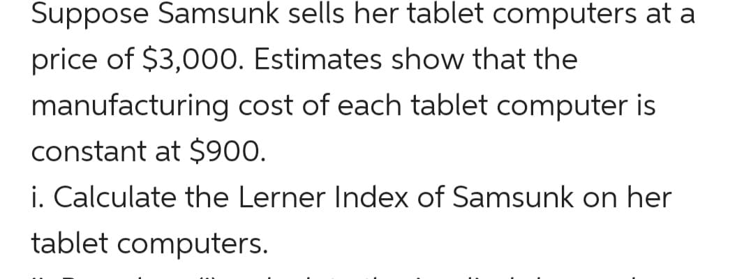 Suppose Samsunk sells her tablet computers at a
price of $3,000. Estimates show that the
manufacturing cost of each tablet computer
constant at $900.
i. Calculate the Lerner Index of Samsunk on her
tablet computers.
