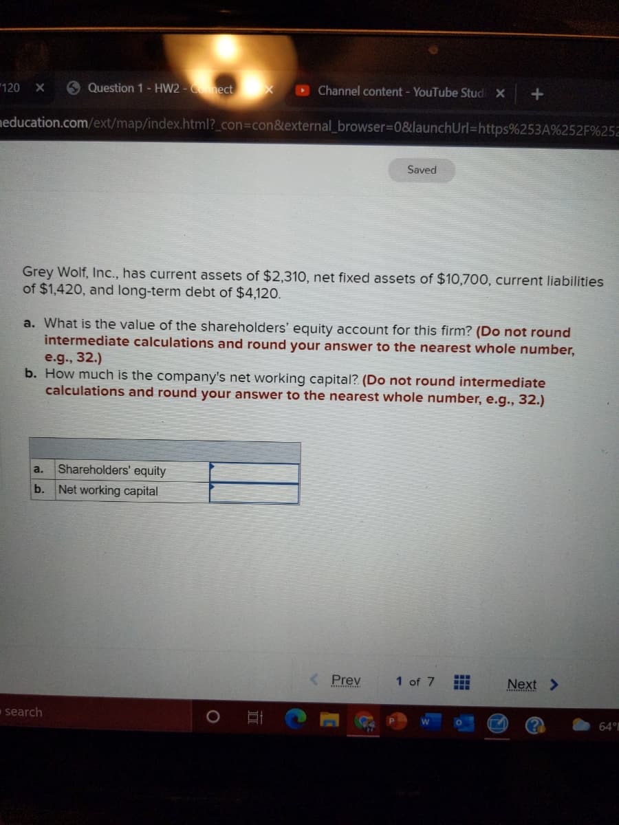 120
6 Question 1- HW2 - Cnnect X
Channel content - YouTube Stud X
meducation.com/ext/map/index.html?_con%3Dcon&external_browser%3D0&launchUrl%=https%253A%252F%252
Saved
Grey Wolf, Inc., has current assets of $2,310, net fixed assets of $10,700, current liabilities
of $1,420, and long-term debt of $4,120.
a. What is the value of the shareholders' equity account for this firm? (Do not round
intermediate calculations and round your answer to the nearest whole number,
e.g., 32.)
b. How much is the company's net working capital? (Do not round intermediate
calculations and round your answer to the nearest whole number, e.g., 32.)
a.
Shareholders' equity
b.
Net working capital
Prev
1 of 7
Next >
search
64°
