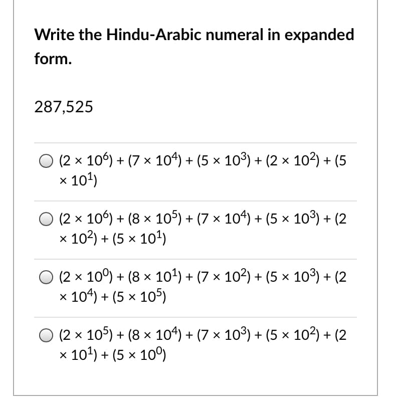 Write the Hindu-Arabic numeral in expanded
form.
287,525
(2 x 106) + (7 x 104) + (5 x 103) + (2 x 102) + (5
x 101)
(2 x 106) + (8 x 105) + (7 x 104) + (5 × 103) + (2
x 102) + (5 x 10')
O (2 x 10°) + (8 × 101) + (7 × 102) + (5 × 103) + (2
x 104) + (5 x 105)
(2 x 105) + (8 x 104) + (7 x 103) + (5 × 102) + (2
x 101) + (5 x 10º)
