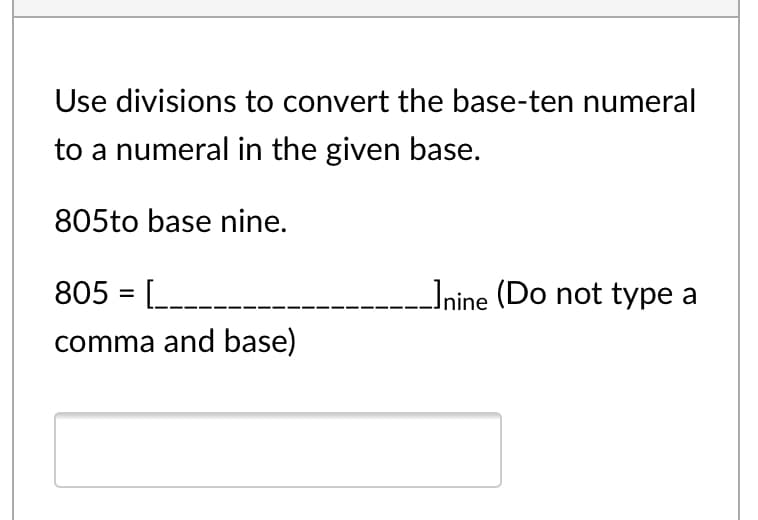 Use divisions to convert the base-ten numeral
to a numeral in the given base.
805to base nine.
805 = [_
Inine (Do not type a
comma and base)
