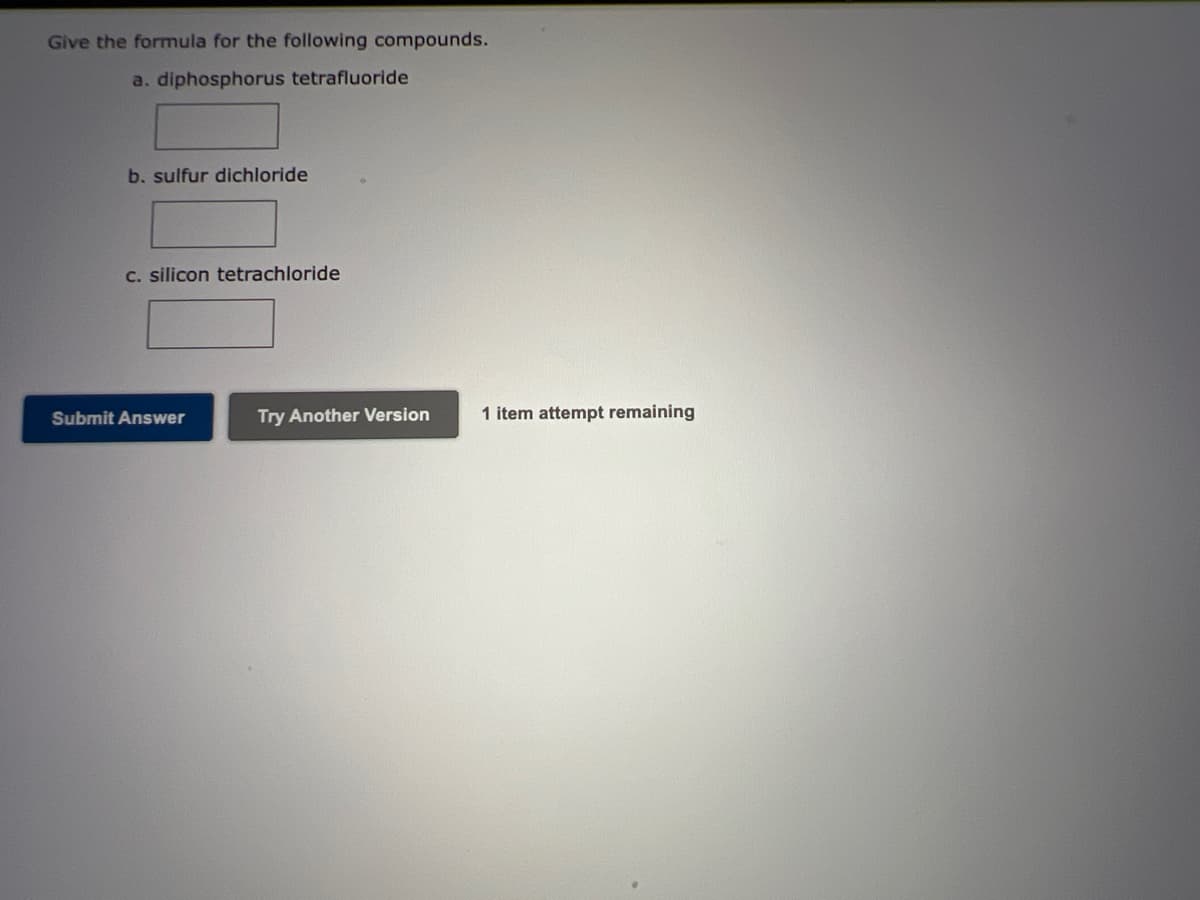 Give the formula for the following compounds.
a. diphosphorus tetrafluoride
b. sulfur dichloride
C. silicon tetrachloride
Submit Answer
Try Another Version
1 item attempt remaining
