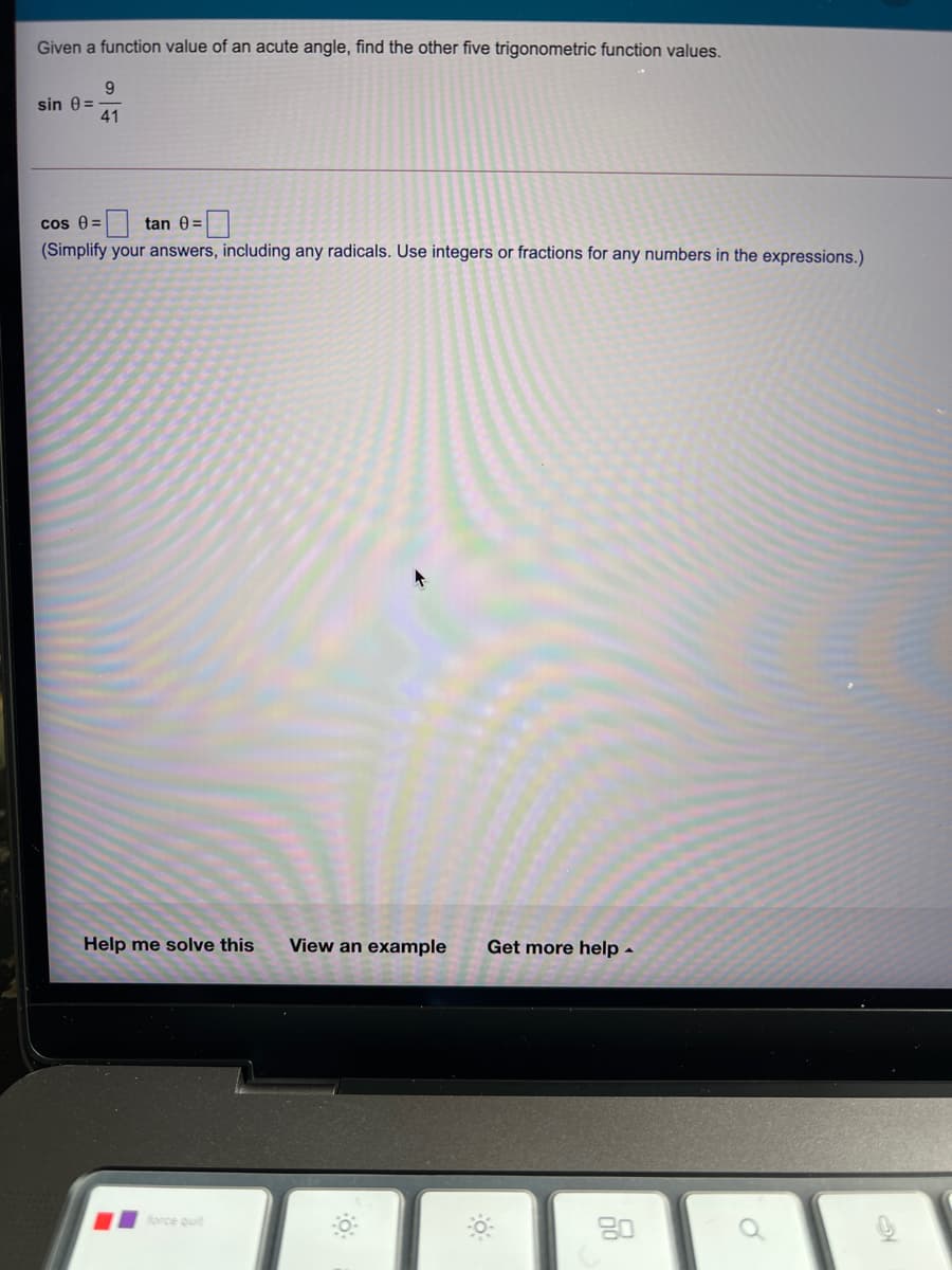 Given a function value of an acute angle, find the other five trigonometric function values.
9
sin 0 =
41
cos e=
tan 0 =|
(Simplify your answers, including any radicals. Use integers or fractions for any numbers in the expressions.)
Help me solve this
View an example
Get more help -
force quit
80
