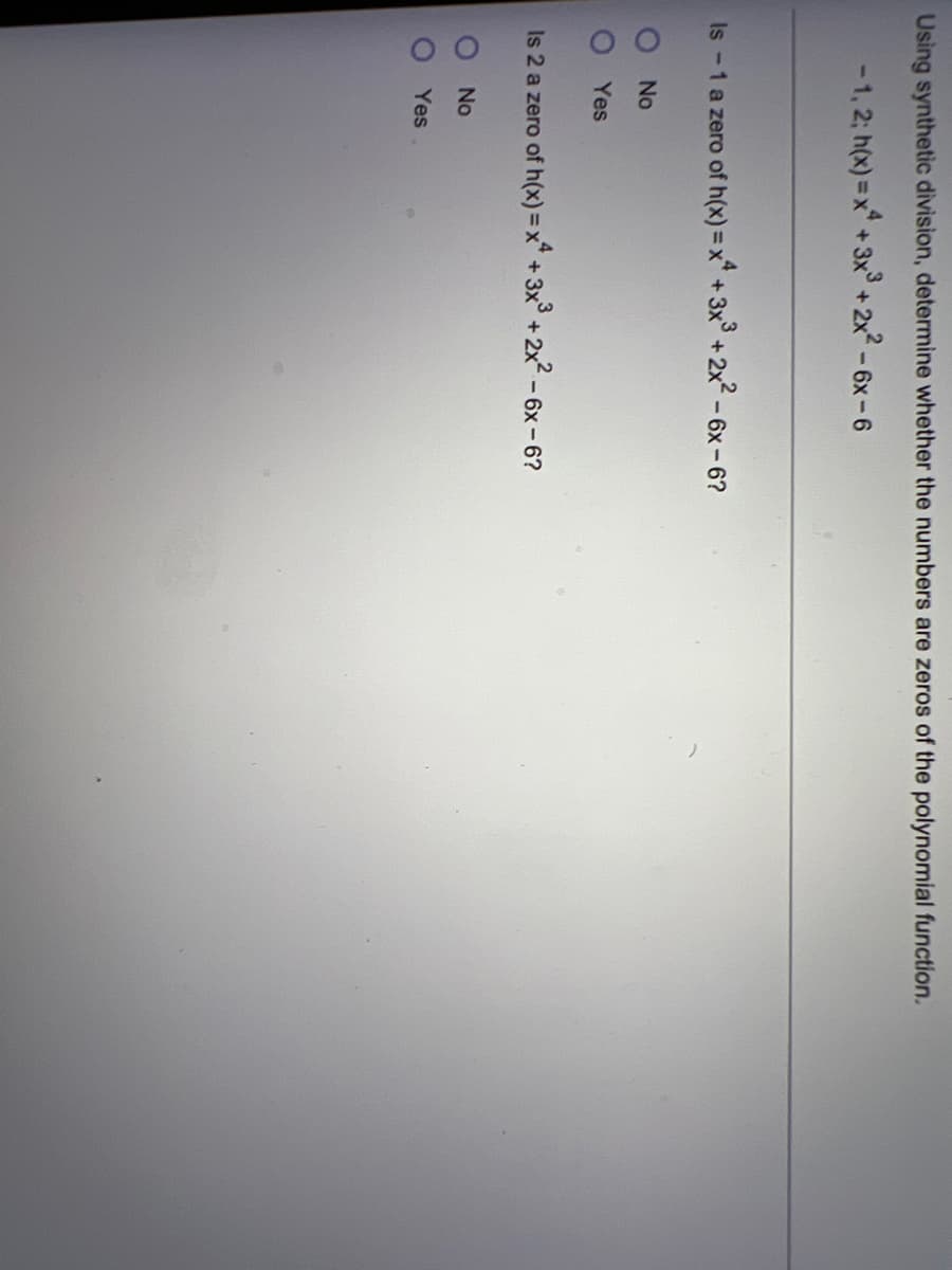 Using synthetic division, determine whether the numbers are zeros of the polynomial function.
-1, 2; h(x)=x+3x³ + 2x² - 6x-6
Is -1 a zero of h(x)=x+3x3 + 2x² - 6x-6?
O No
Yes
Is 2 a zero of h(x) = x² + 3x³ + 2x² - 6x-6?
No
Yes
00