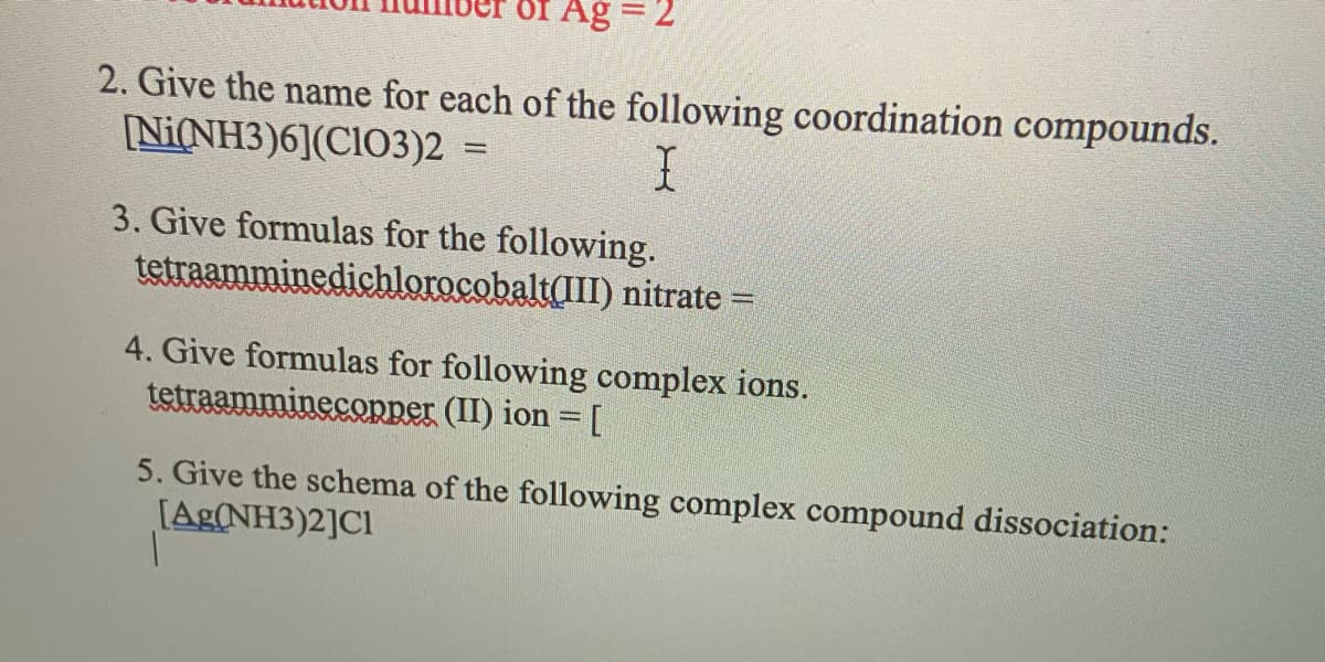OI Ag = 2
2. Give the name for each of the following coordination compounds.
[Ni(NH3)6](CIO3)2 =
3. Give formulas for the following.
tetraamminedichlorocobalt(III) nitrate =
4. Give formulas for following complex ions.
tetraamminecopper (II) ion = [
5. Give the schema of the following complex compound dissociation:
[Ag(NH3)2]Cl
