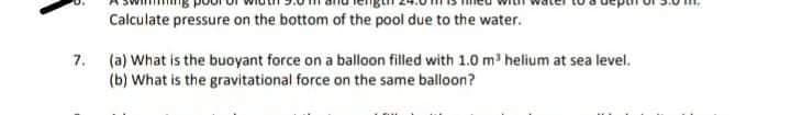 Calculate pressure on the bottom of the pool due to the water.
7. (a) What is the buoyant force on a balloon filled with 1.0 m helium at sea level.
(b) What is the gravitational force on the same balloon?
