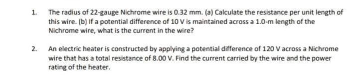 1. The radius of 22-gauge Nichrome wire is 0.32 mm. (a) Calculate the resistance per unit length of
this wire. (b) If a potential difference of 10 V is maintained across a 1.0-m length of the
Nichrome wire, what is the current in the wire?
2. An electric heater is constructed by applying a potential difference of 120 V across a Nichrome
wire that has a total resistance of 8.00 V. Find the current carried by the wire and the power
rating of the heater.
