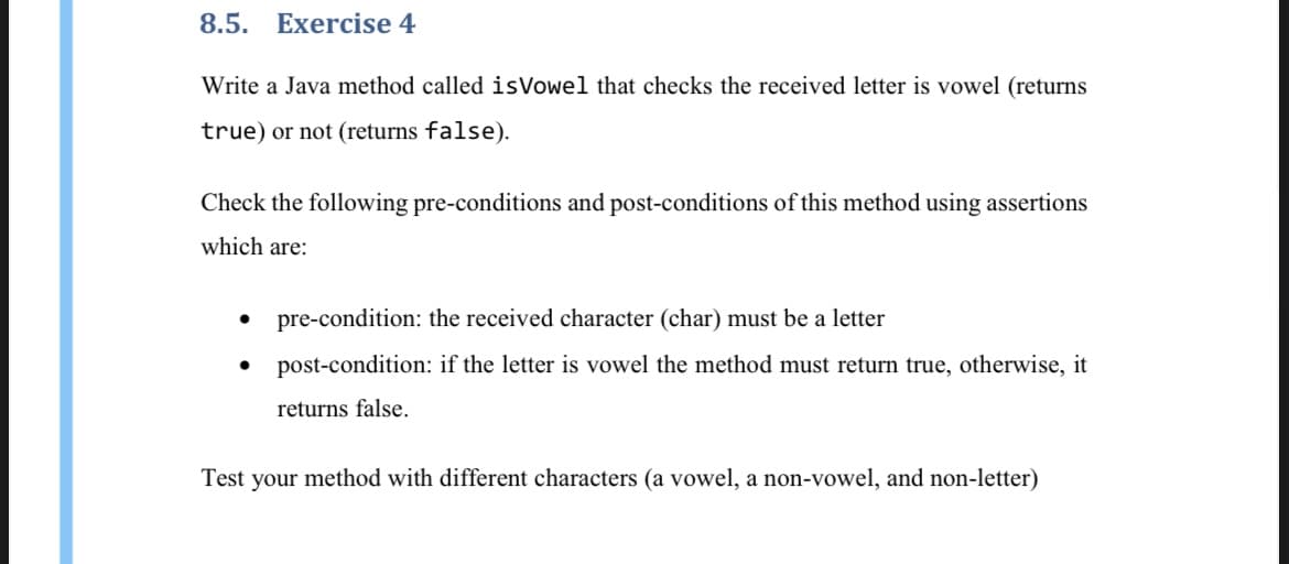 8.5. Exercise 4
Write a Java method called isVowel that checks the received letter is vowel (returns
true) or not (returns false).
Check the following pre-conditions and post-conditions of this method using assertions
which are:
• pre-condition: the received character (char) must be a letter
post-condition: if the letter is vowel the method must return true, otherwise, it
returns false.
Test your method with different characters (a vowel, a non-vowel, and non-letter)
