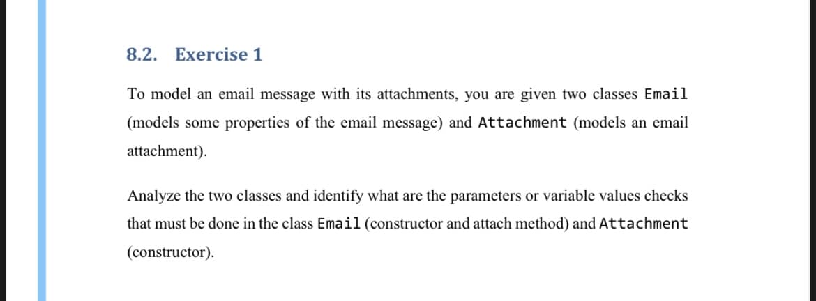 8.2.
Exercise 1
To model an email message with its attachments, you are given two classes Email
(models some properties of the email message) and Attachment (models an email
attachment).
Analyze the two classes and identify what are the parameters or variable values checks
that must be done in the class Email (constructor and attach method) and Attachment
(constructor).
