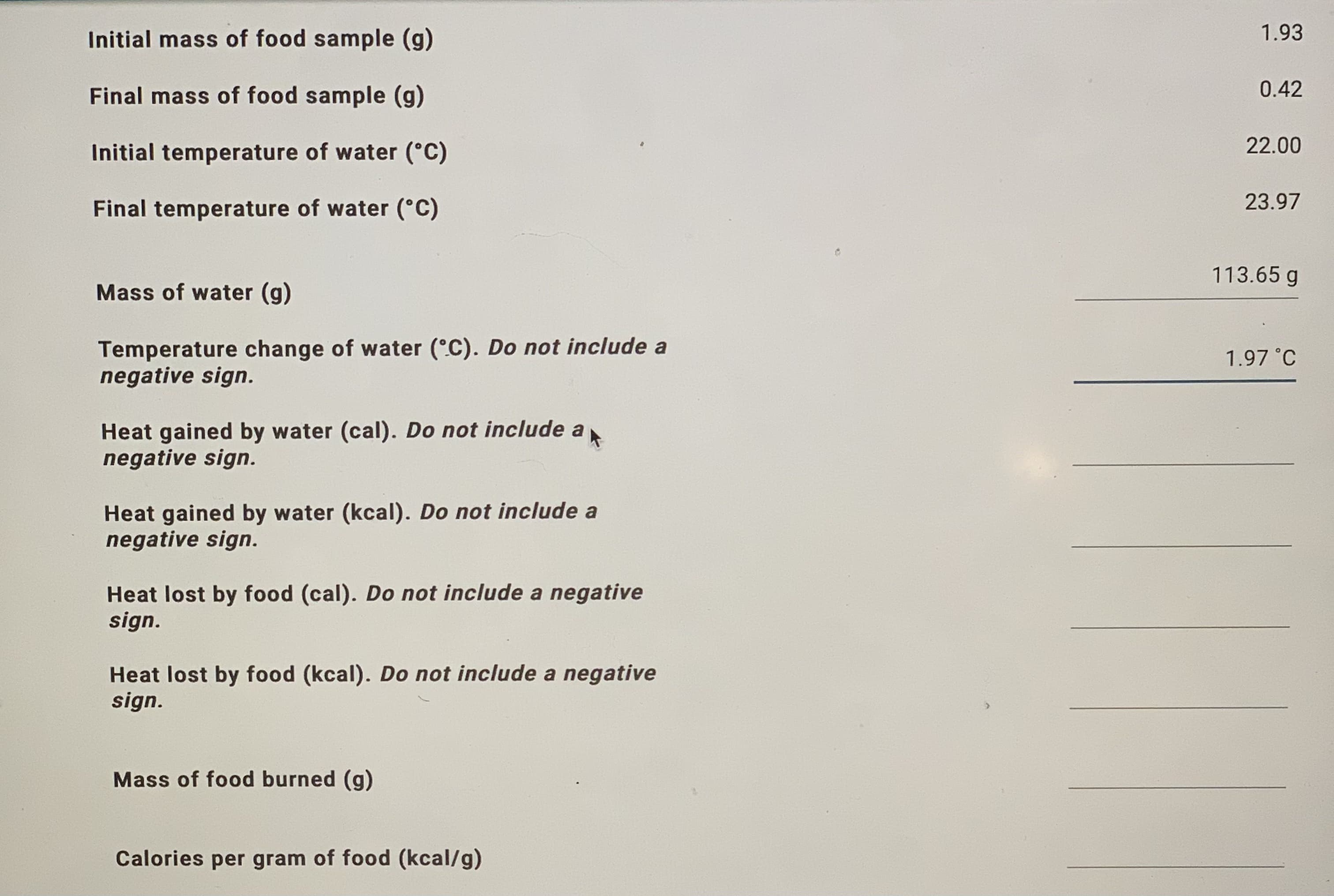 Initial mass of food sample (g)
1.93
Final mass of food sample (g)
0.4:
Initial temperature of water (°C)
22.00
Final temperature of water (°C)
23.97
113.65 g
Mass of water (g)
Temperature change of water (°C). Do not include a
negative sign.
1.97 °C
