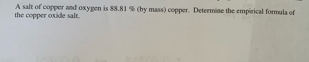 A salt of copper and oxygen is 88.81 % (by mass) copper. Determine the empirical formula of
the copper oxide salt.
