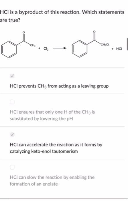 HCI is a byproduct of this reaction. Which statements
are true?
CH₂
. Cl₂
HCI prevents CH3 from acting as a leaving group
HCI ensures that only one H of the CH3 is
substituted by lowering the pH
CH₂CI
HCI can accelerate the reaction as it forms by
catalyzing keto-enol tautomerism
HCI can slow the reaction by enabling the
formation of an enolate
+ HCI