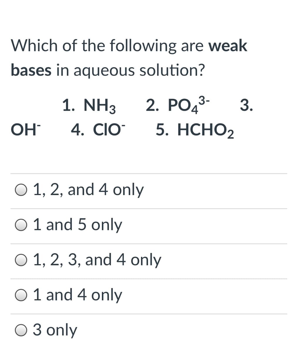 Which of the following are weak
bases in aqueous solution?
1. NH3
2. РОд3-
3.
OH
4. CIO
5. НСНО2
O 1, 2, and 4 only
O 1 and 5 only
O 1, 2, 3, and 4 only
6.
O 1 and 4 only
O 3 only
