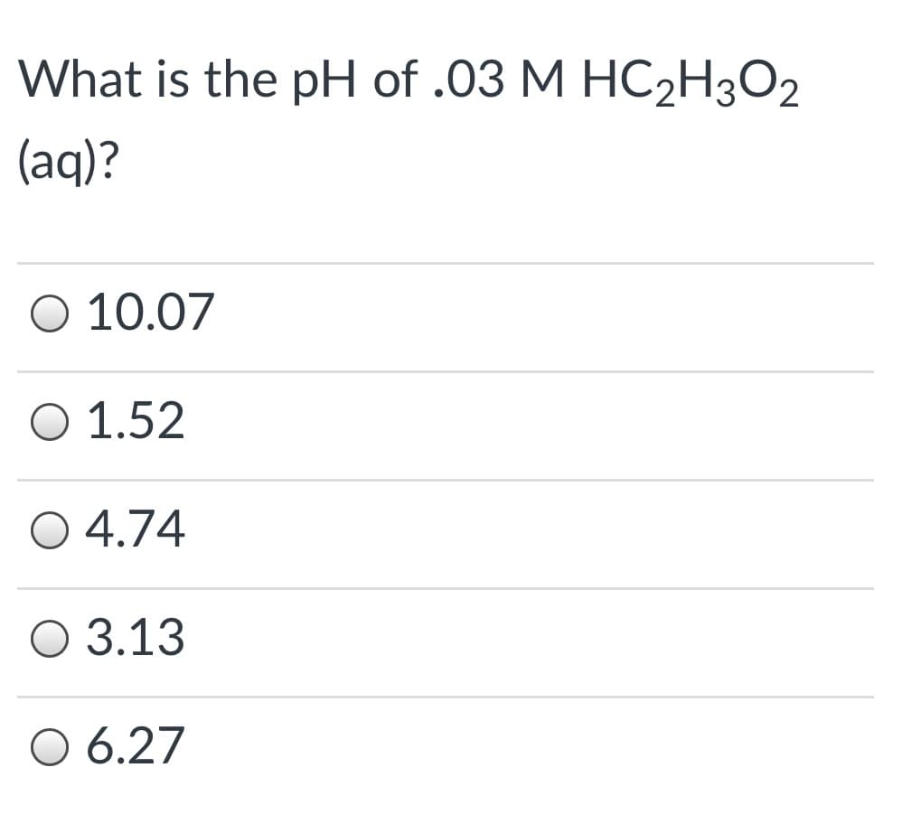 What is the pH of .03 M HC2H3O2
(aq)?
O 10.07
O 1.52
O 4.74
O 3.13
O 6.27
