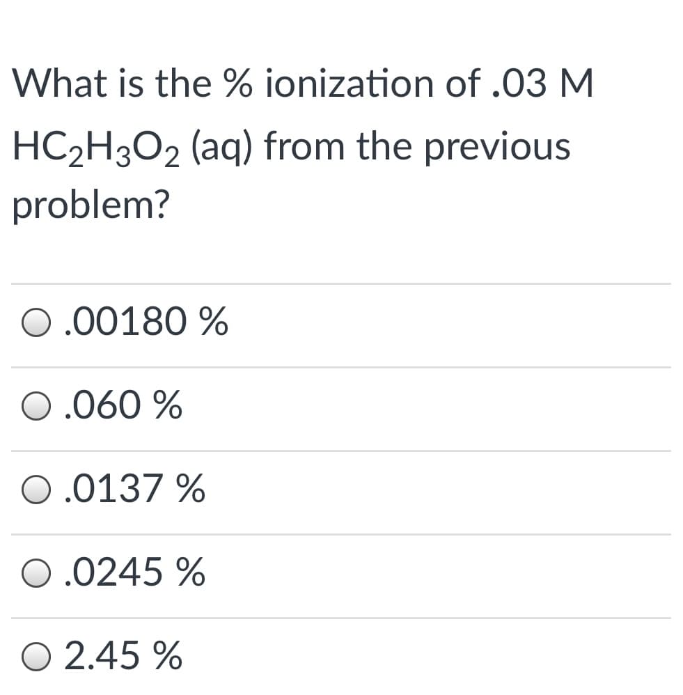 What is the % ionization of .03 M
HC2H3O2 (aq) from the previous
problem?
0.00180 %
0.060 %
O.0137 %
O.0245 %
O 2.45 %
