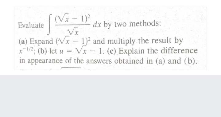 (Vx - 1)2
Evaluate
dx by two methods:
(a) Expand (Vx – 1)² and multiply the result by
x-1/2; (b) let u = VI- 1. (c) Explain the difference
in appearance of the answers obtained in (a) and (b).
|
