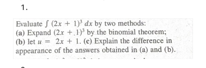 1.
Evaluate f (2x + 1) dx by two methods:
(a) Expand (2x +.1)' by the binomial theorem;
(b) let u =
2x + 1. (c) Explain the difference in
appearance of the answers obtained in (a) and (b).

