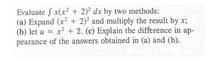 Evaluate S x(x? + 2)2 dx by two methods:
(a) Expand (x² + 2)2 and multiply the result by x;
(b) let u =
x² + 2. (c) Explain the difference in ap-
pearance of the answers obtained in (a) and (b).
