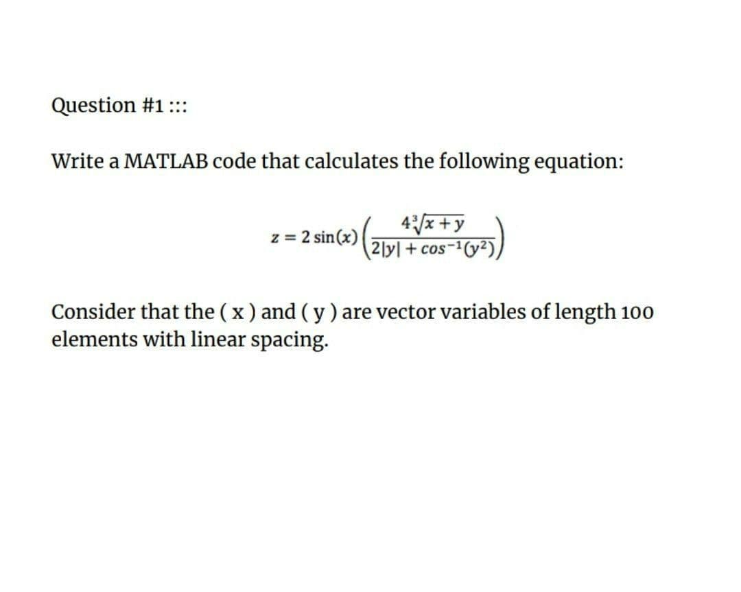 Question #1::
Write a MATLAB code that calculates the following equation:
4/x+y
2]y + cos-1(y2),
z = 2 sin(x)
Consider that the ( x ) and (y) are vector variables of length 100
elements with linear spacing.
