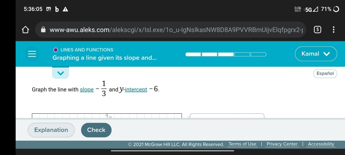 5:36:05 m b A
0.06 5G 4 71% O
www-awu.aleks.com/alekscgi/x/Isl.exe/1o_u-IgNslkasNW8D8A9PVVRBmUijvElqfpgrx2-
O LINES AND FUNCTIONS
Kamal V
Graphing a line given its slope and...
Español
Graph the line with slope
and Y-intercept 6.
3
Explanation
Check
© 2021 McGraw Hill LLC. AlI Rights Reserved. Terms of Use
Privacy Center
Accessibility
