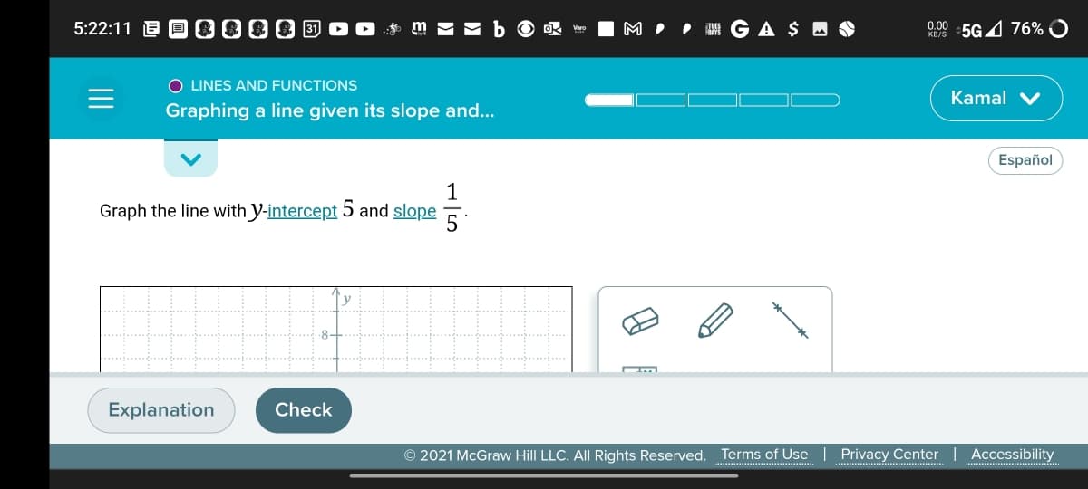 5:22:11 E D 0000
I G A $ M
5G4 76% O
0.00
KB/S
O LINES AND FUNCTIONS
Kamal V
Graphing a line given its slope and...
Español
1
Graph the line with y-intercept 5 and slope
5
Explanation
Check
© 2021 McGraw Hill LLC. AlI Rights Reserved. Terms of Use
Privacy Center
Accessibility
