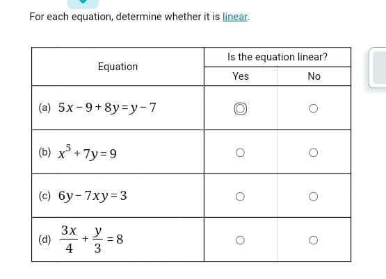 For each equation, determine whether it is linear.
Is the equation linear?
Equation
Yes
No
(a) 5x-9+8y=y-7
(b) x° + 7y= 9
(c) 6y-7xy= 3
3x
(d)
4
y
= 8
-
3
