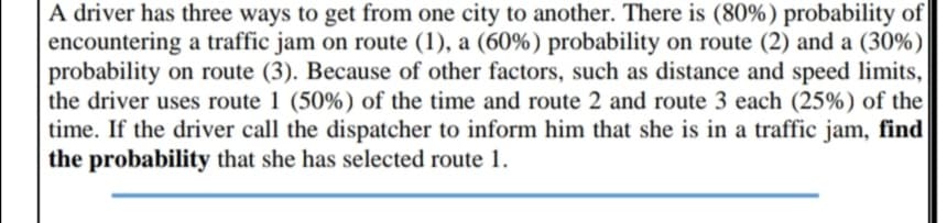 A driver has three ways to get from one city to another. There is (80%) probability of
encountering a traffic jam on route (1), a (60%) probability on route (2) and a (30%)|
probability on route (3). Because of other factors, such as distance and speed limits,
the driver uses route 1 (50%) of the time and route 2 and route 3 each (25%) of the
time. If the driver call the dispatcher to inform him that she is in a traffic jam, find
the probability that she has selected route 1.

