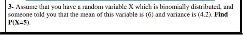 3- Assume that you have a random variable X which is binomially distributed, and
someone told you that the mean of this variable is (6) and variance is (4.2). Find
РX-5).
