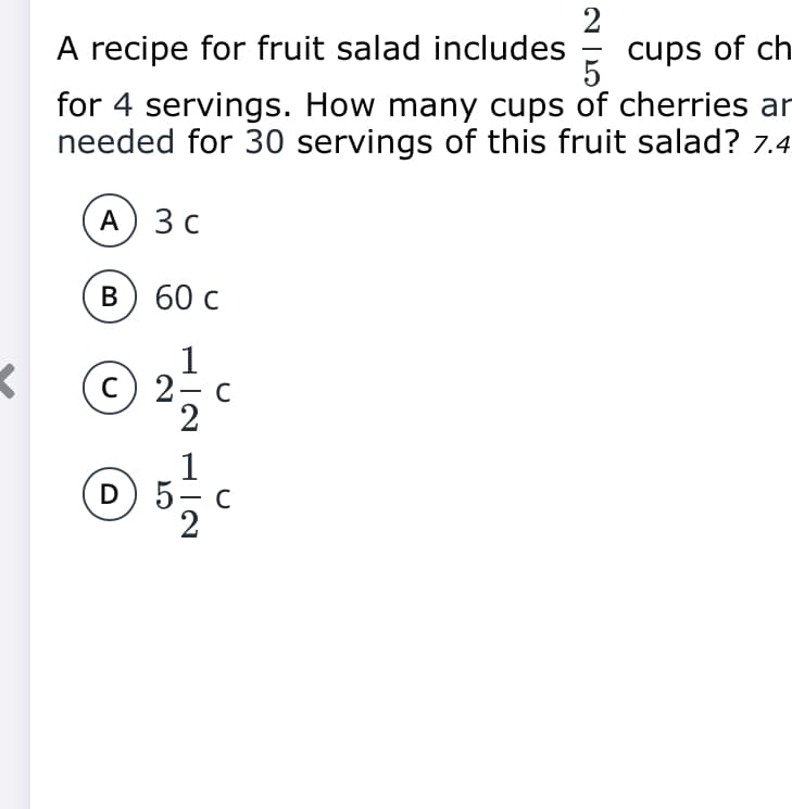 A recipe for fruit salad includes
cups of ch
for 4 servings. How many cups of cherries ar
needed for 30 servings of this fruit salad? 7.4
A) 3 c
в) 60с
< ©
1
c) 2- c
2
D
C
