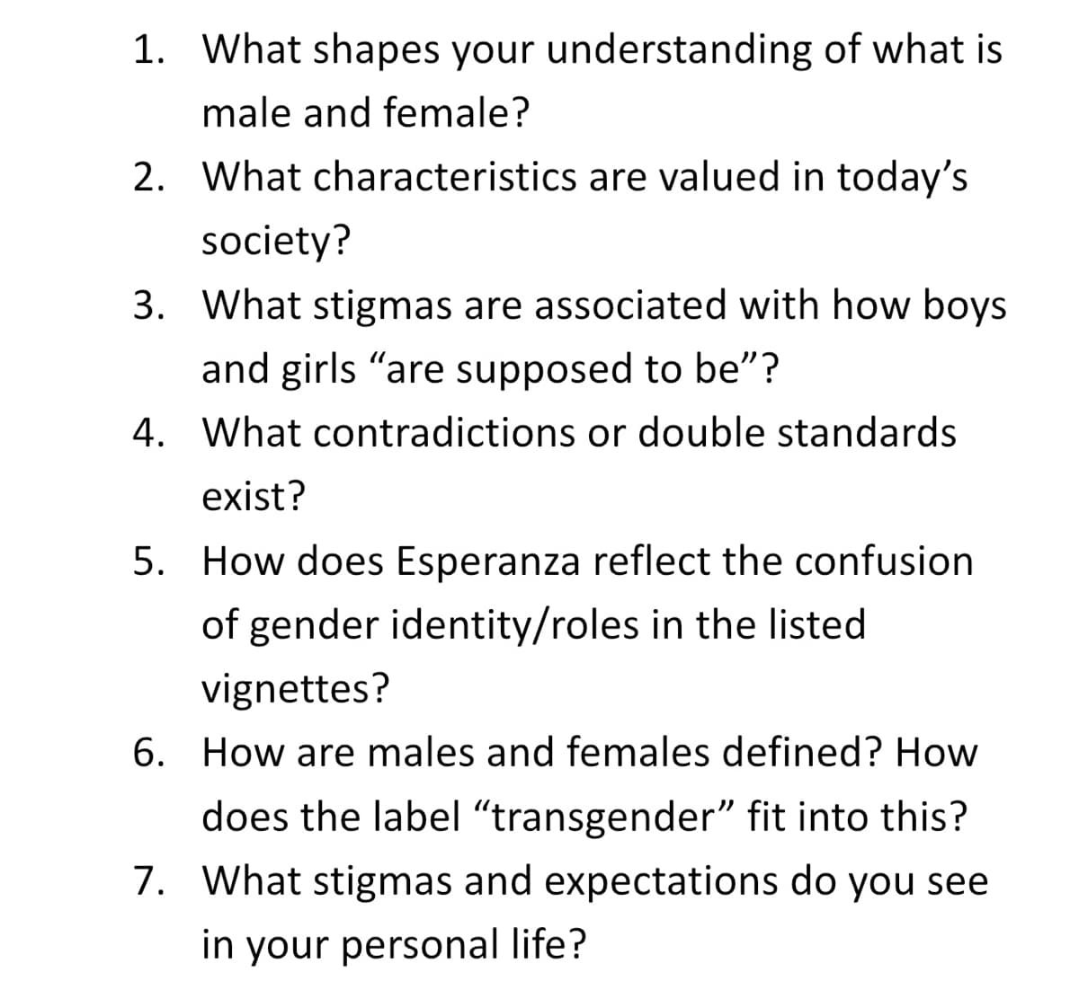 1. What shapes your understanding of what is
male and female?
2. What characteristics are valued in today's
society?
3. What stigmas are associated with how boys
and girls "are supposed to be"?
4. What contradictions or double standards
exist?
5. How does Esperanza reflect the confusion
of gender identity/roles in the listed
vignettes?
6. How are males and females defined? How
does the label “transgender” fit into this?
7. What stigmas and expectations do you see
in your personal life?