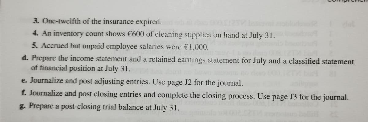 3. One-twelfth of the insurance expired.
4. An inventory count shows €600 of cleaning supplies on hand at July 31.
5. Accrued but unpaid employee salaries were €1,000.
laso 008,12T
d. Prepare the income statement and a retained earnings statement for July and a classified statement
of financial position at July 31.
e. Journalize and post adjusting entries. Use page J2 for the journal.
f. Journalize and post closing entries and complete the closing process. Use page J3 for the journal.
daso
g. Prepare a post-closing trial balance at July 31.
