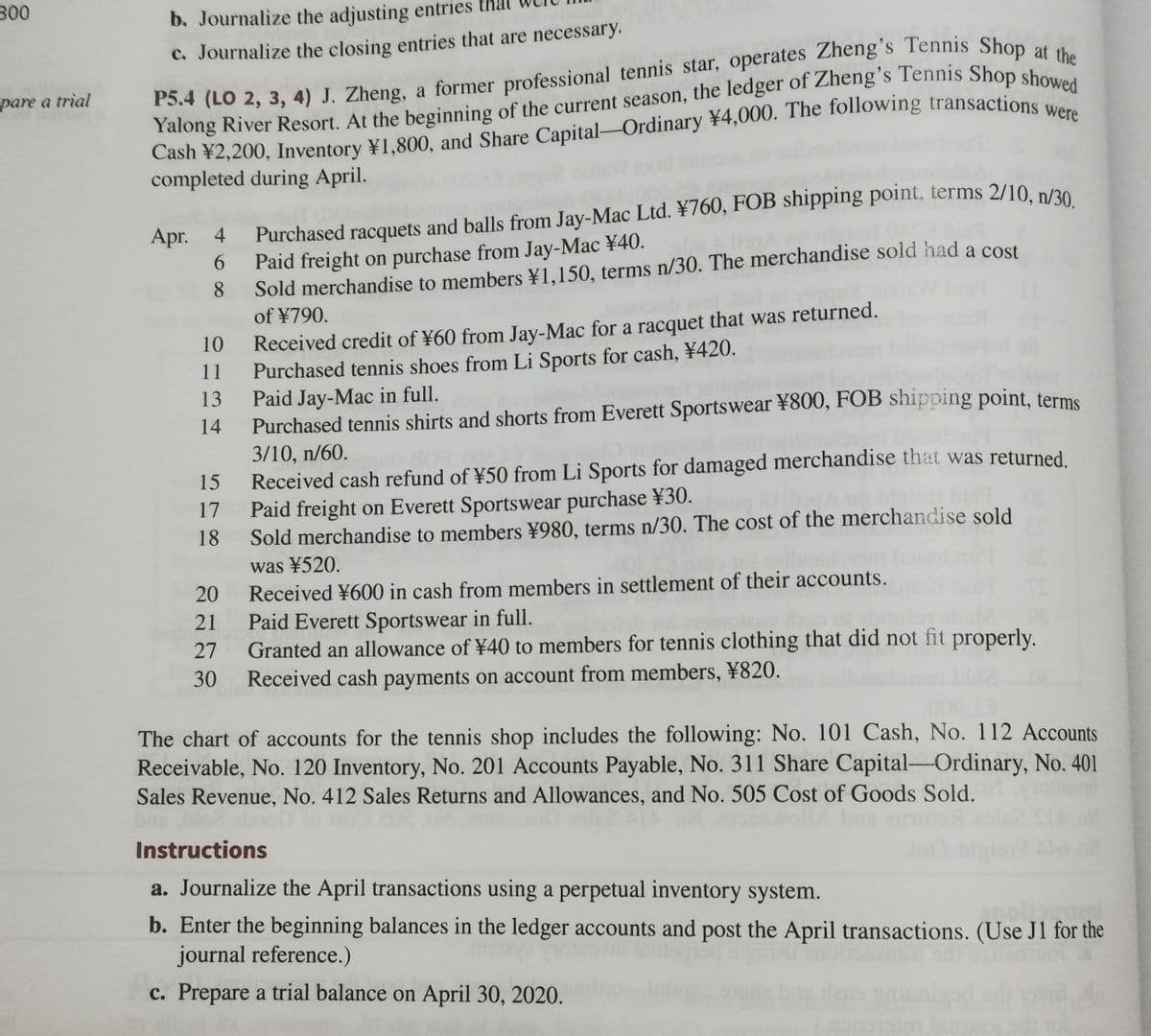 300
b. Journalize the adjusting entries that
c. Journalize the closing entries that are necessary.
pare a trial
Yalong River Resort. At the beginning of the current season, the ledger of Zheng s Tennis Shop show
were
completed during April.
Apr. 4
Purchased racquets and balls from Jay-Mac Ltd. ¥760, FOB shipping point, terms 2/10 p/20
6.
Paid freight on purchase from Jay-Mac ¥40.
8
Sold merchandise to members ¥1,150, terms n/30. The merchandise sold had a cost
of ¥790.
Received credit of ¥60 from Jay-Mac for a racquet that was returned.
Purchased tennis shoes from Li Sports for cash, ¥420.
Paid Jay-Mac in full.
Purchased tennis shirts and shorts from Everett Sportswear ¥800, FOB shipping point, terme
3/10, n/60.
Received cash refund of ¥50 from Li Sports for damaged merchandise that was returned.
Paid freight on Everett Sportswear purchase ¥30.
Sold merchandise to members ¥980, terms n/30, The cost of the merchandise sold
was ¥520.
Received ¥600 in cash from members in settlement of their accounts.
Paid Everett Sportswear in full.
Granted an allowance of ¥40 to members for tennis clothing that did not fit properly.
Received cash payments on account from members, ¥820.
10
11
13
14
15
17
18
20
21
27
30
The chart of accounts for the tennis shop includes the following: No. 101 Cash, No. 112 Accounts
Receivable, No. 120 Inventory, No. 201 Accounts Payable, No. 311 Share Capital-Ordinary, No. 401
Sales Revenue, No. 412 Sales Returns and Allowances, and No. 505 Cost of Goods Sold.
Instructions
a. Journalize the April transactions using a perpetual inventory system.
b. Enter the beginning balances in the ledger accounts and post the April transactions. (Use J1 for the
journal reference.)
c. Prepare a trial balance on April 30, 2020.
