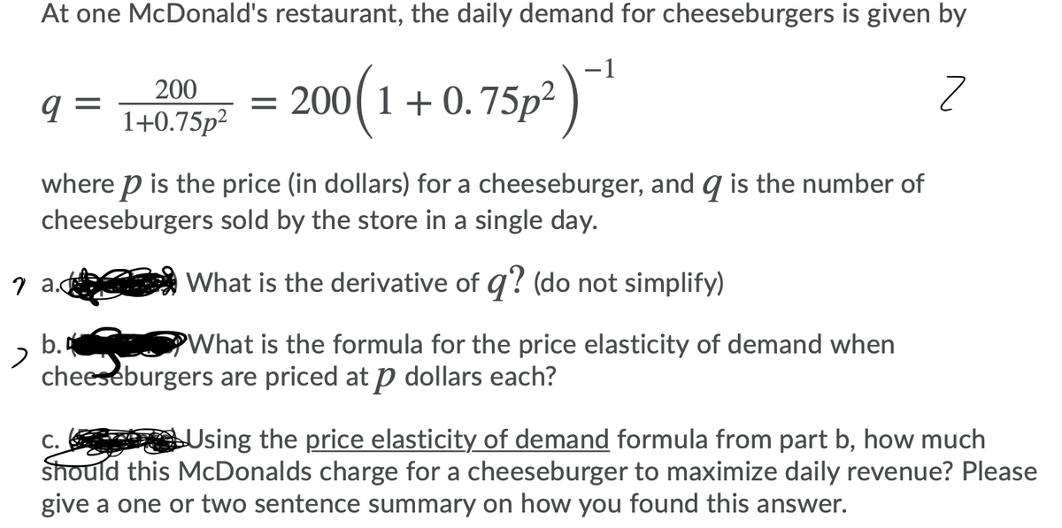 At one McDonald's restaurant, the daily demand for cheeseburgers is given by
-1
= ) *
200(1+0.75p²
200
9 =
1+0.75p2
where p is the price (in dollars) for a cheeseburger, and q is the number of
cheeseburgers sold by the store in a single day.
7 a.d
What is the derivative of q? (do not simplify)
b.4
cheeseburgers are priced at p dollars each?
What is the formula for the price elasticity of demand when
Using the price elasticity of demand formula from part b, how much
C.
Should this McDonalds charge for a cheeseburger to maximize daily revenue? Please
give a one or two sentence summary on how you found this answer.
