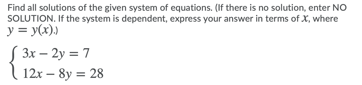 Find all solutions of the given system of equations. (If there is no solution, enter NO
SOLUTION. If the system is dependent, express your answer in terms of X, where
y = y(x).)
S 3x – 2y = 7
12x – 8y = 28
