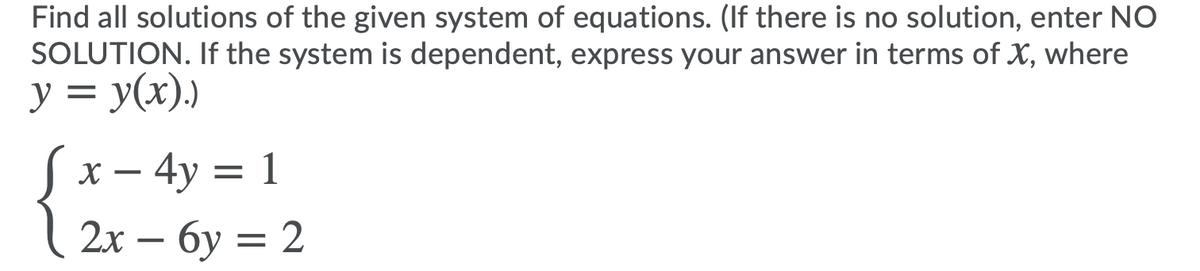 Find all solutions of the given system of equations. (If there is no solution, enter NO
SOLUTION. If the system is dependent, express your answer in terms of X, where
y = y(x),)
%3D
Sx- 4y = 1
2х — бу —D 2
