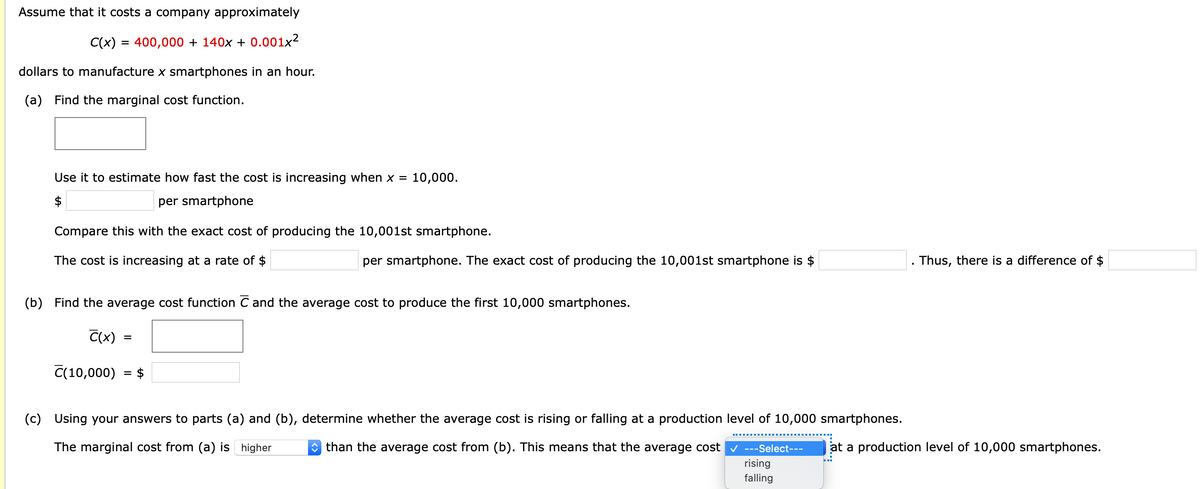 Assume that it costs a company approximately
C(x) = 400,000 + 140x + 0.001x²
dollars to manufacture x smartphones in an hour.
(a) Find the marginal cost function.
Use it to estimate how fast the cost is increasing when x = 10,000.
$
per smartphone
Compare this with the exact cost of producing the 10,001st smartphone.
The cost is increasing at a rate of $
per smartphone. The exact cost of producing the 10,001st smartphone is $
Thus, there is a difference of $
(b) Find the average cost function C and the average cost to produce the first 10,000 smartphones.
C(x)
%D
C(10,000) = $
(c) Using your answers to parts (a) and (b), determine whether the average cost is rising or falling at a production level of 10,000 smartphones.
The marginal cost from (a) is higher
* than the average cost from (b). This means that the average cost v ---Select---
at a production level of 10,000 smartphones.
rising
falling
