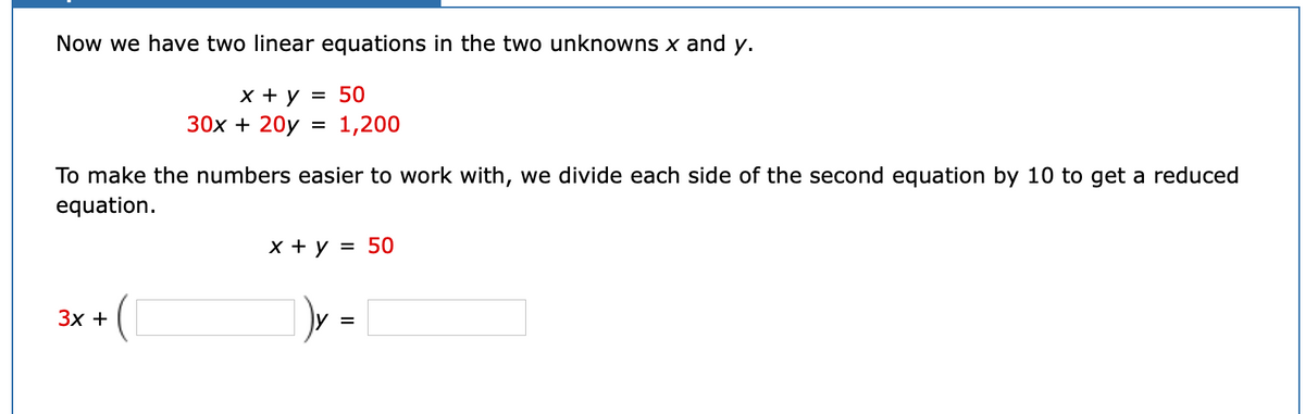 Now we have two linear equations in the two unknowns x and y.
x + y
30x + 20y
50
%3D
1,200
To make the numbers easier to work with, we divide each side of the second equation by 10 to get a reduced
equation.
X + y = 50
Зх +
