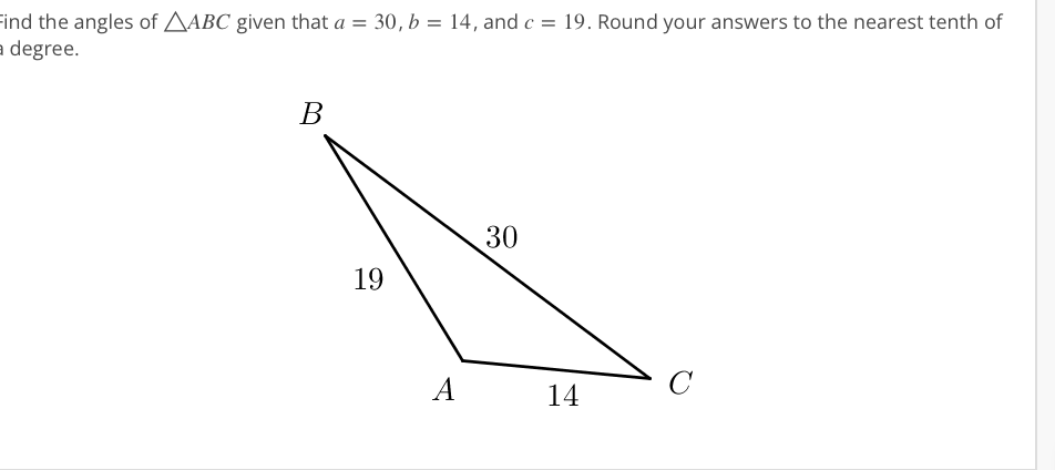 Find the angles of AABC given that a = 30, b = 14, and c = 19. Round your answers to the nearest tenth of
a degree.
В
30
19
C
A
14
