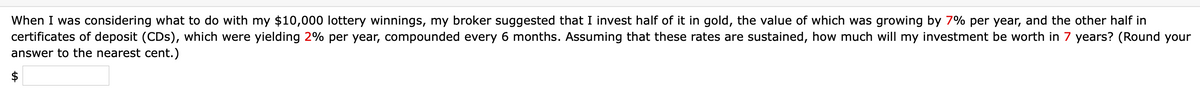 When I was considering what to do with my $10,000 lottery winnings, my broker suggested that I invest half of it in gold, the value of which was growing by 7% per year, and the other half in
certificates of deposit (CDs), which were yielding 2% per year, compounded every 6 months. Assuming that these rates are sustained, how much will my investment be worth in 7 years? (Round your
answer to the nearest cent.)
