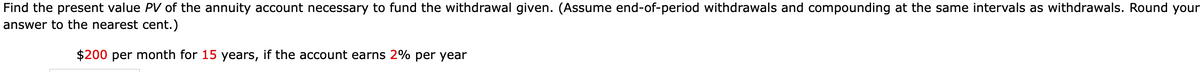 Find the present value PV of the annuity account necessary to fund the withdrawal given. (Assume end-of-period withdrawals and compounding at the same intervals as withdrawals. Round your
answer to the nearest cent.)
$200 per month for 15 years, if the account earns 2% per year
